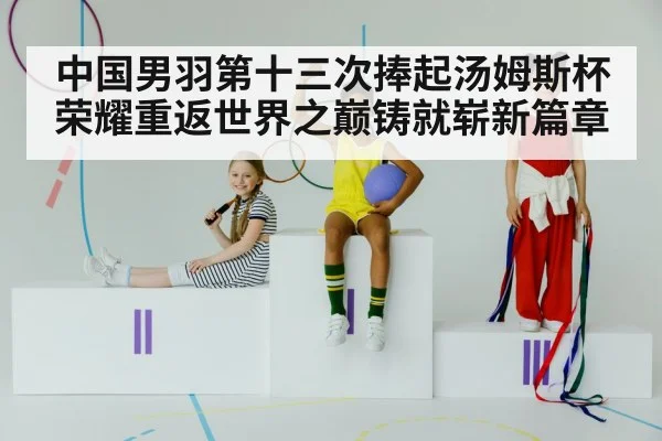 中国男羽第十三次捧起汤姆斯杯 荣耀重返世界之巅铸就崭新篇章